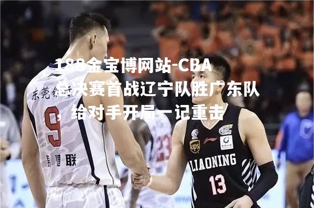 CBA总决赛首战辽宁队胜广东队，给对手开局一记重击