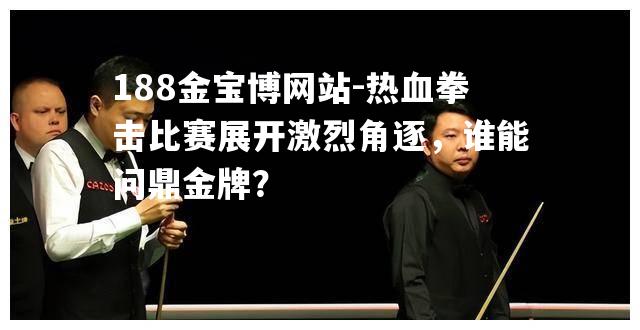 热血拳击比赛展开激烈角逐，谁能问鼎金牌？