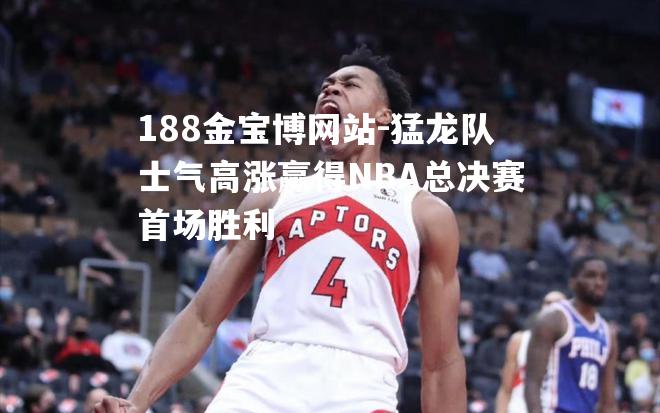 猛龙队士气高涨赢得NBA总决赛首场胜利