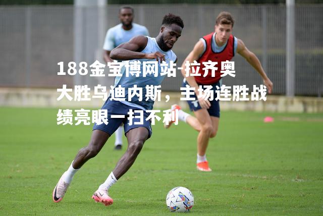 拉齐奥大胜乌迪内斯，主场连胜战绩亮眼一扫不利