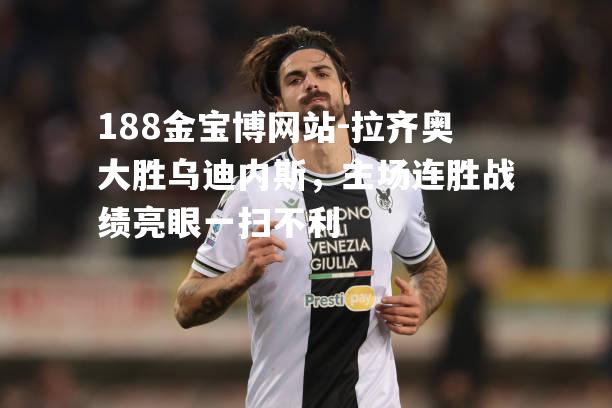 拉齐奥大胜乌迪内斯，主场连胜战绩亮眼一扫不利