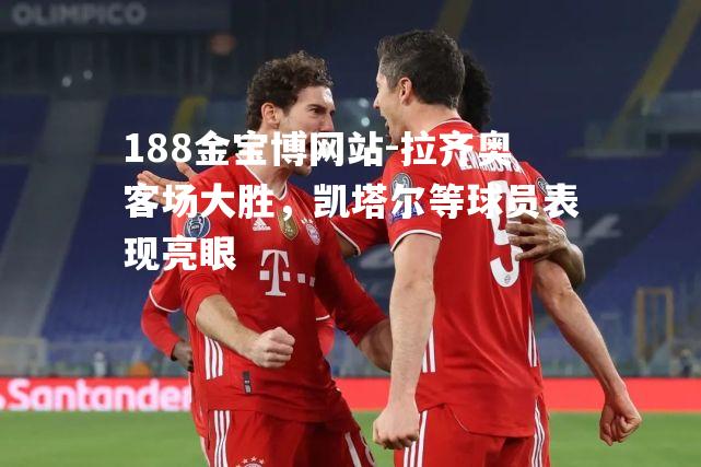 拉齐奥客场大胜，凯塔尔等球员表现亮眼