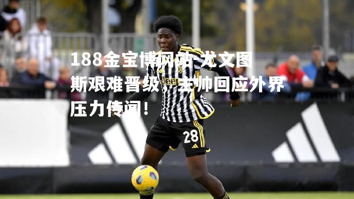 尤文图斯艰难晋级，主帅回应外界压力传闻！