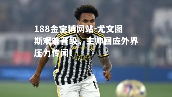 尤文图斯艰难晋级，主帅回应外界压力传闻！