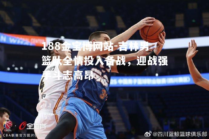吉林男篮队全情投入备战，迎战强手斗志高昂
