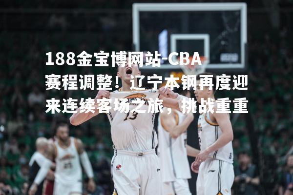 CBA赛程调整！辽宁本钢再度迎来连续客场之旅，挑战重重
