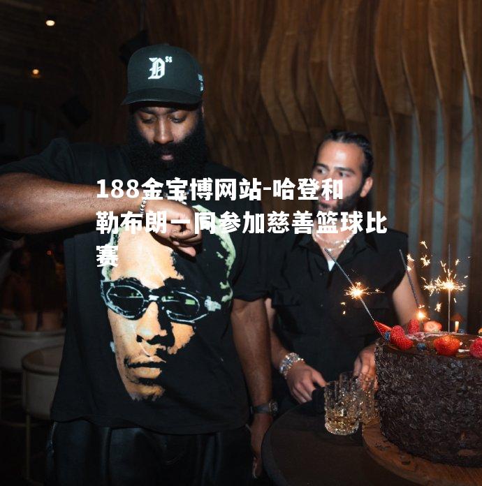哈登和勒布朗一同参加慈善篮球比赛