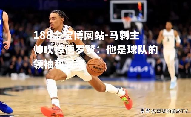 马刺主帅吹捧德罗赞：他是球队的领袖和灵魂