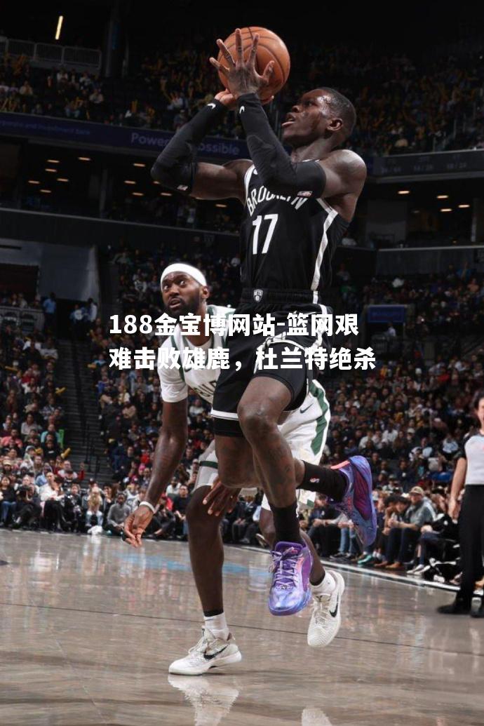 篮网艰难击败雄鹿，杜兰特绝杀