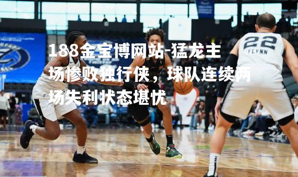 猛龙主场惨败独行侠，球队连续两场失利状态堪忧