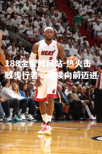 热火击败步行者，继续向前迈进
