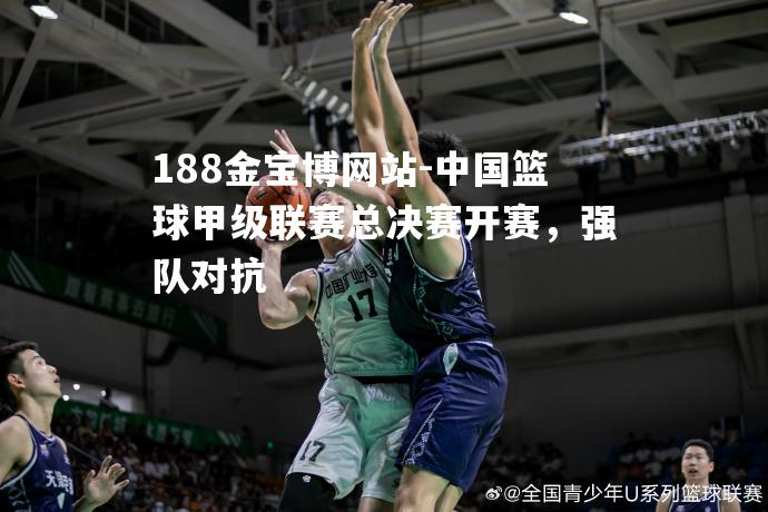 中国篮球甲级联赛总决赛开赛，强队对抗