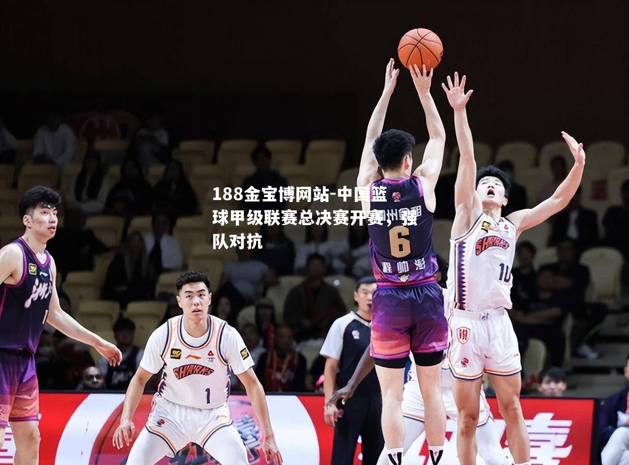 中国篮球甲级联赛总决赛开赛，强队对抗