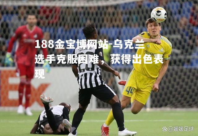 188金宝博网站-乌克兰选手克服困难，获得出色表现