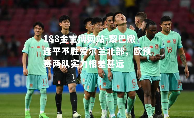 188金宝博网站-黎巴嫩连平不胜爱尔兰北部，欧预赛两队实力相差甚远